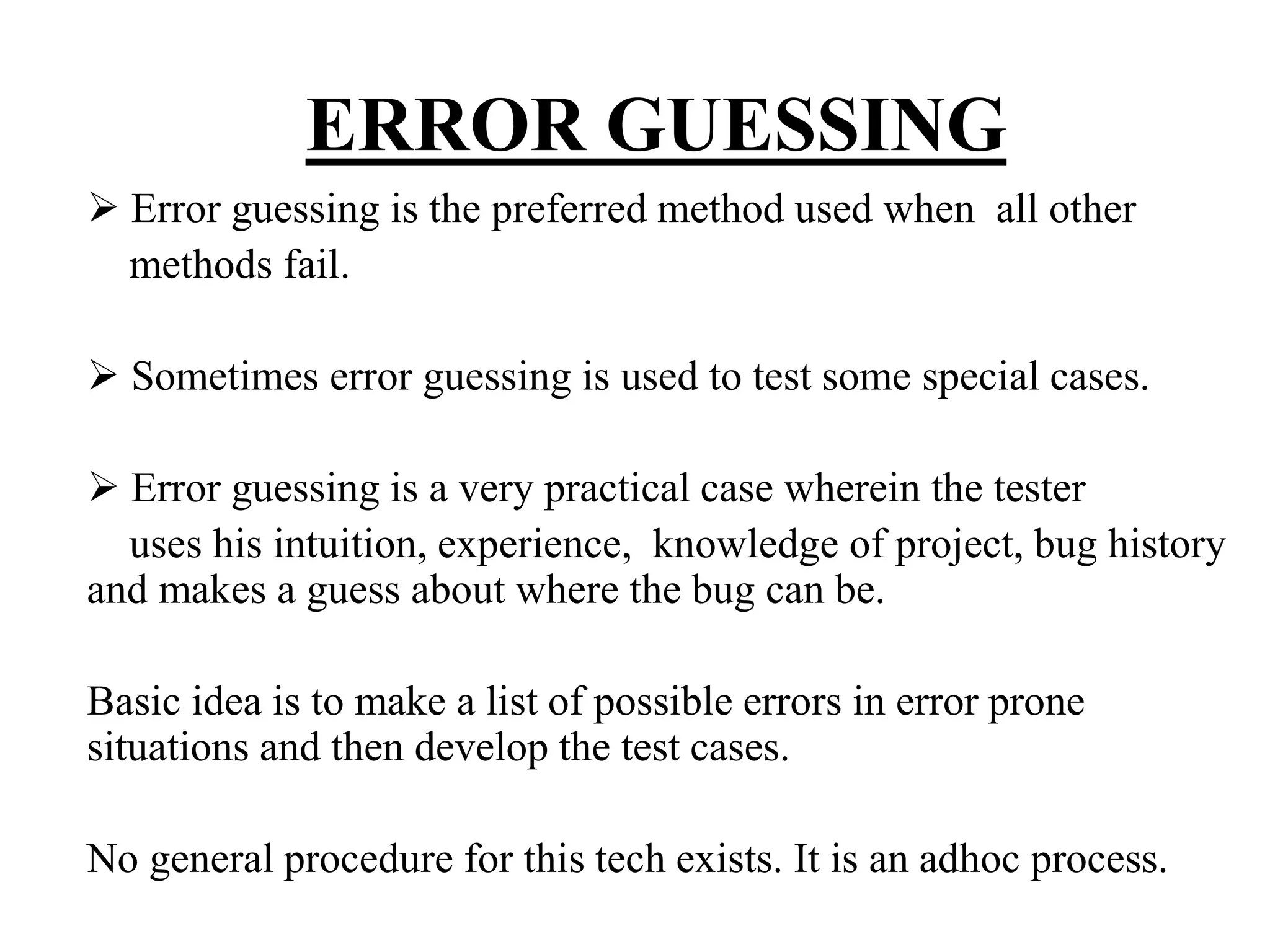ERROR GUESSING
Error guessing is the preferred method used when all other
methods fail.
Sometimes error guessing is used to test some special cases.
Error guessing is a very practical case wherein the tester
uses his intuition, experience, knowledge of project, bug history
and makes a guess about where the bug can be.
Basic idea is to make a list of possible errors in error prone
situations and then develop the test cases.
No general procedure for this tech exists. It is an adhoc process.