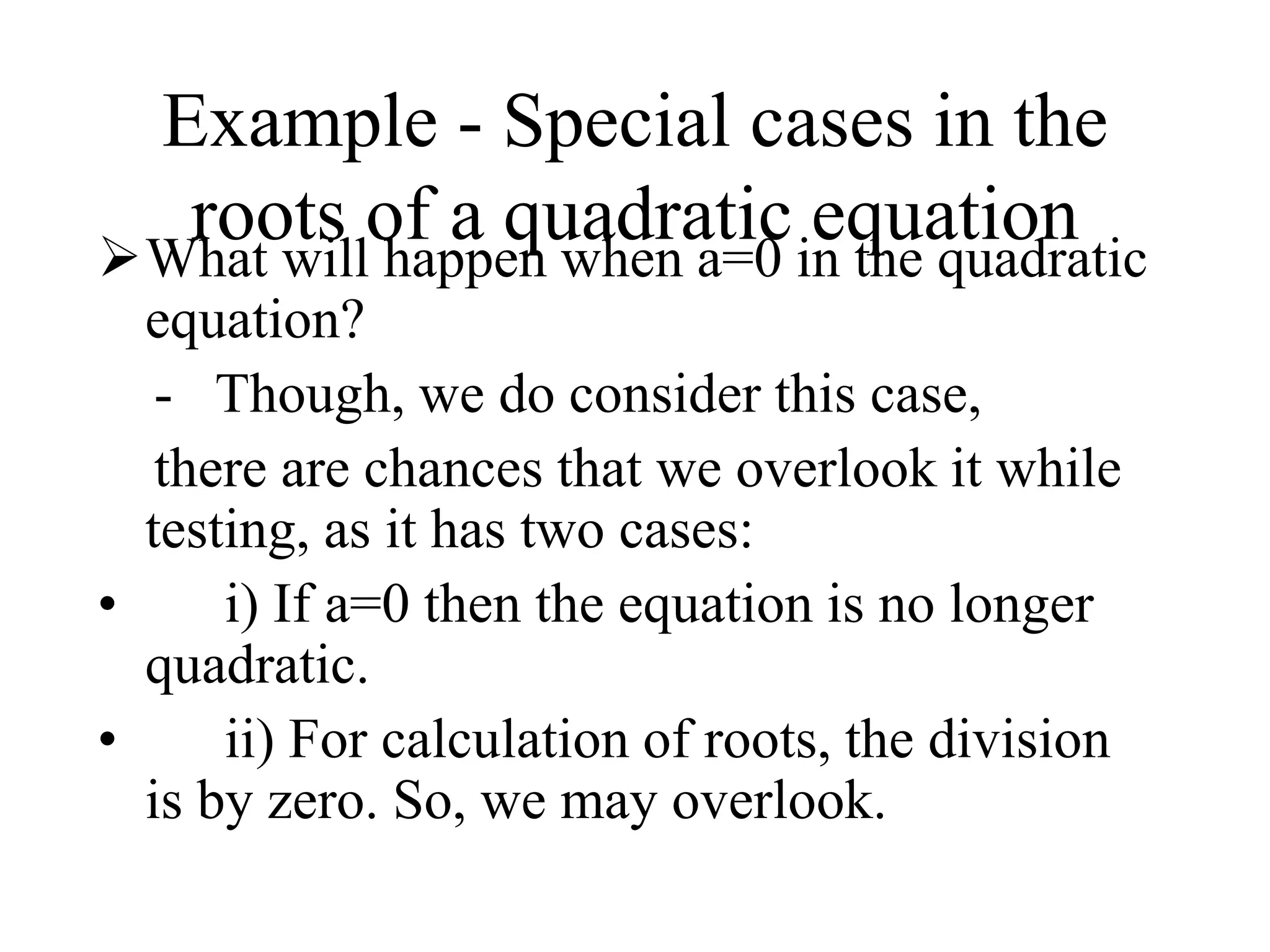 Example - Special cases in the
roots of a quadratic equation
What will happen when a=0 in the quadratic
equation?
- Though, we do consider this case,
there are chances that we overlook it while
testing, as it has two cases:
• i) If a=0 then the equation is no longer
quadratic.
• ii) For calculation of roots, the division
is by zero. So, we may overlook.