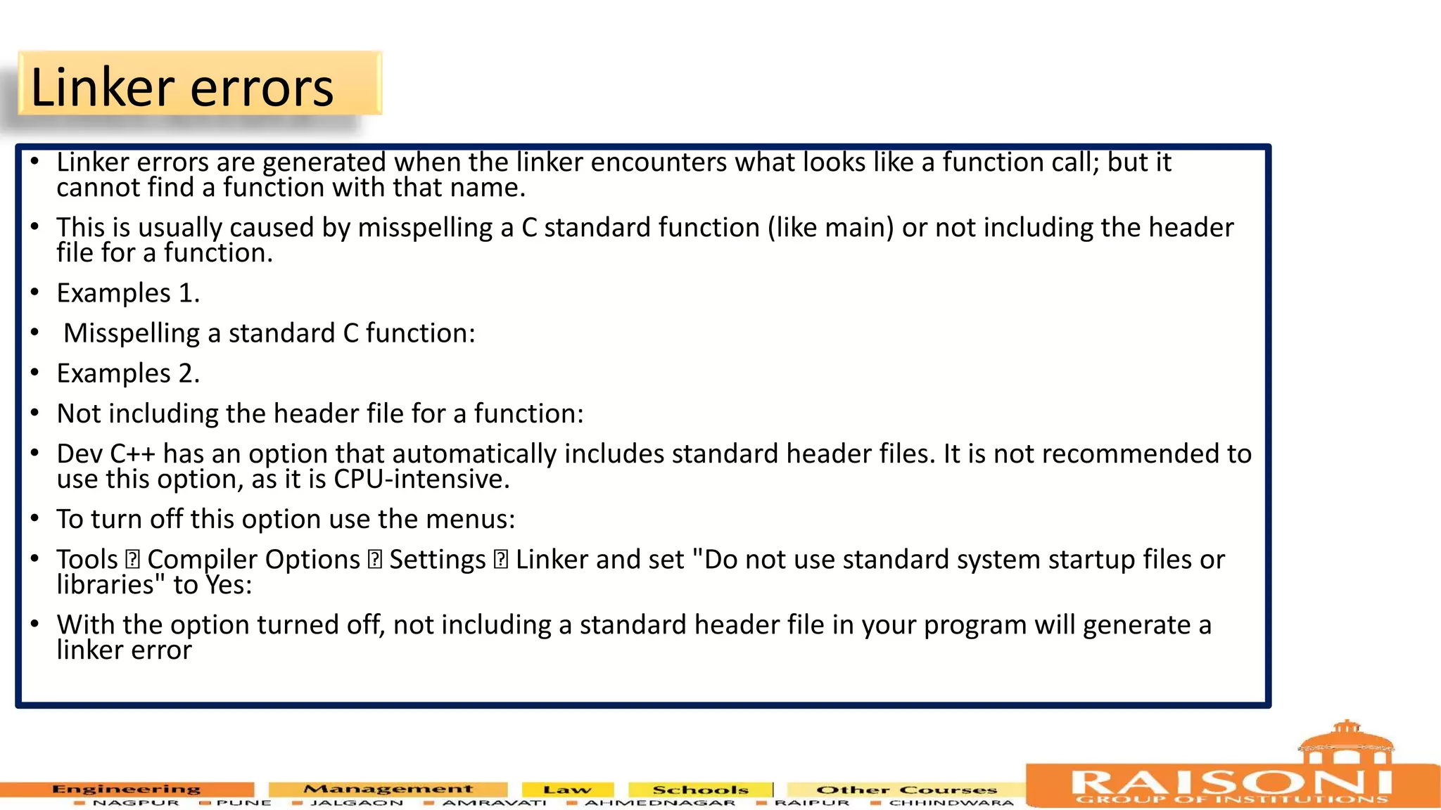 Linker errors • Linker errors are generated when the linker encounters what looks like a function call; but it cannot find a function with that name. • This is usually caused by misspelling a C standard function (like main) or not including the header file for a function. • Examples 1. • Misspelling a standard C function: • Examples 2. • Not including the header file for a function: • Dev C++ has an option that automatically includes standard header files. It is not recommended to use this option, as it is CPU-intensive. • To turn off this option use the menus: • Tools Compiler Options Settings Linker and set "Do not use standard system startup files or libraries" to Yes: • With the option turned off, not including a standard header file in your program will generate a linker error 10 