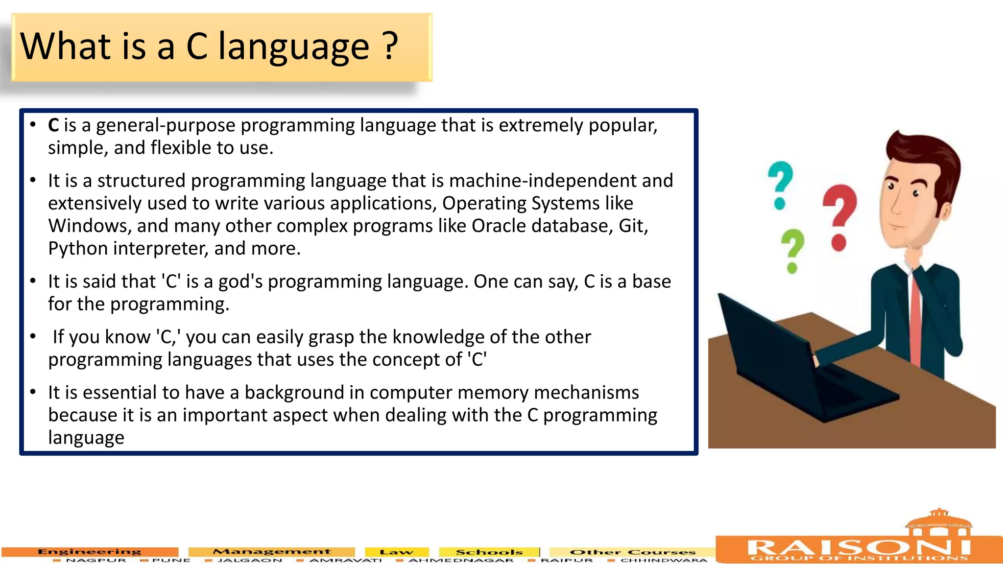 What is a C language ? • C is a general-purpose programming language that is extremely popular, simple, and flexible to use. • It is a structured programming language that is machine-independent and extensively used to write various applications, Operating Systems like Windows, and many other complex programs like Oracle database, Git, Python interpreter, and more. • It is said that 'C' is a god's programming language. One can say, C is a base for the programming. • If you know 'C,' you can easily grasp the knowledge of the other programming languages that uses the concept of 'C' • It is essential to have a background in computer memory mechanisms because it is an important aspect when dealing with the C programming language 4 