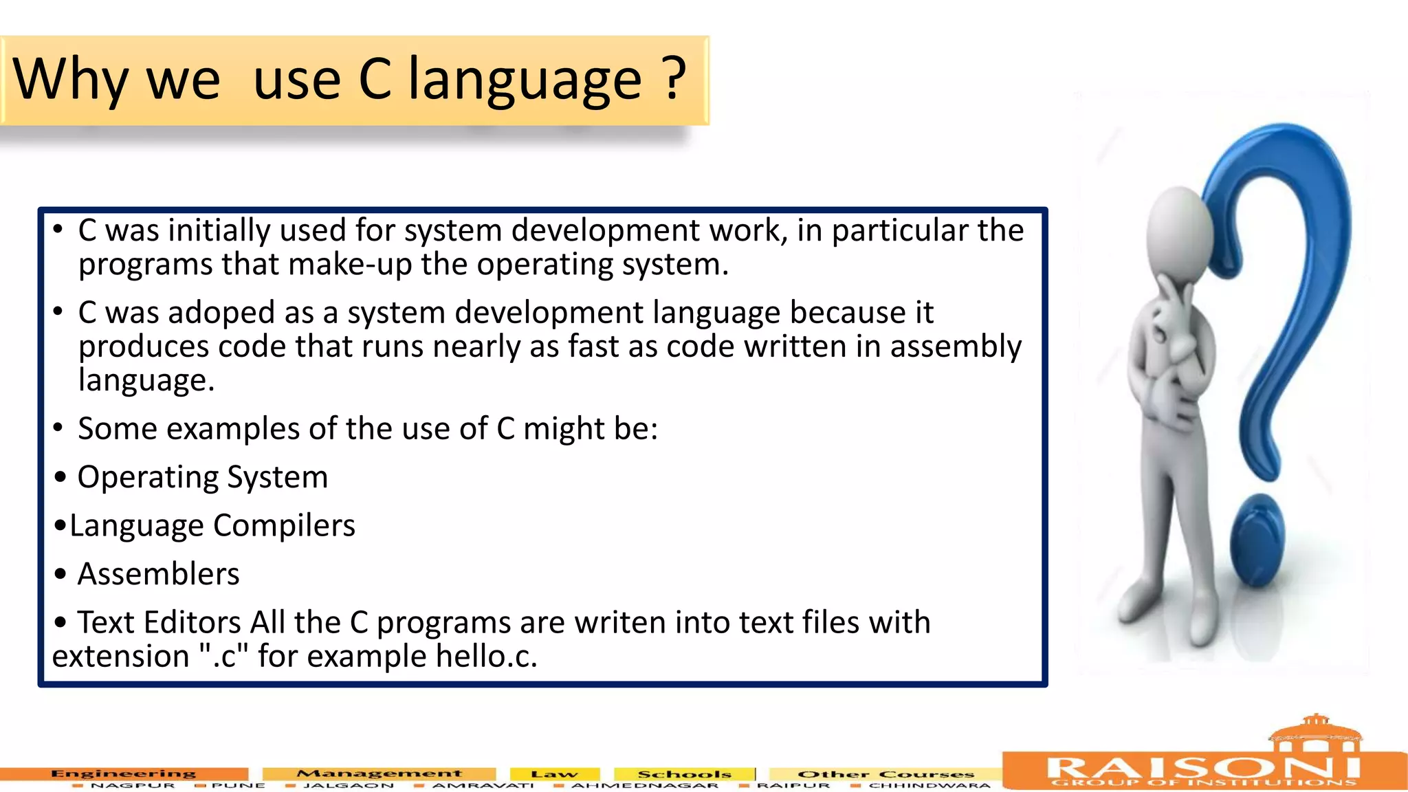 Why we use C language ? • C was initially used for system development work, in particular the programs that make-up the operating system. • C was adoped as a system development language because it produces code that runs nearly as fast as code written in assembly language. • Some examples of the use of C might be: • Operating System •Language Compilers • Assemblers • Text Editors All the C programs are writen into text files with extension ".c" for example hello.c. 5 