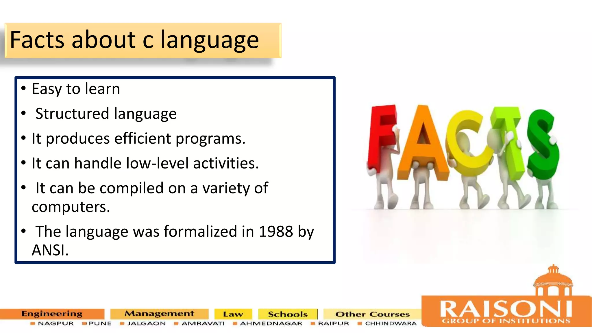 Facts about c language • Easy to learn • Structured language • It produces efficient programs. • It can handle low-level activities. • It can be compiled on a variety of computers. • The language was formalized in 1988 by ANSI. 6 