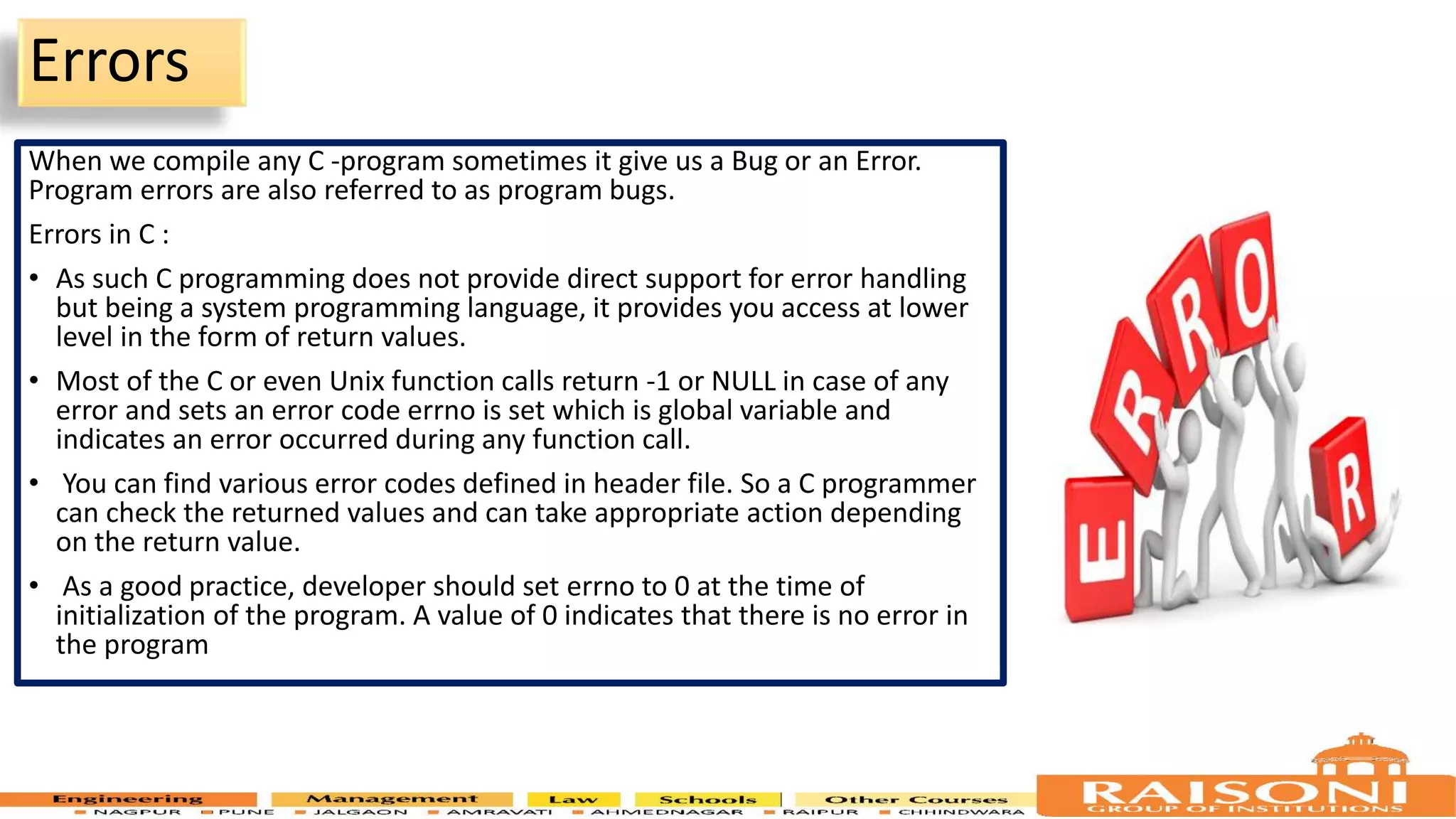 Errors When we compile any C -program sometimes it give us a Bug or an Error. Program errors are also referred to as program bugs. Errors in C : • As such C programming does not provide direct support for error handling but being a system programming language, it provides you access at lower level in the form of return values. • Most of the C or even Unix function calls return -1 or NULL in case of any error and sets an error code errno is set which is global variable and indicates an error occurred during any function call. • You can find various error codes defined in header file. So a C programmer can check the returned values and can take appropriate action depending on the return value. • As a good practice, developer should set errno to 0 at the time of initialization of the program. A value of 0 indicates that there is no error in the program 7 