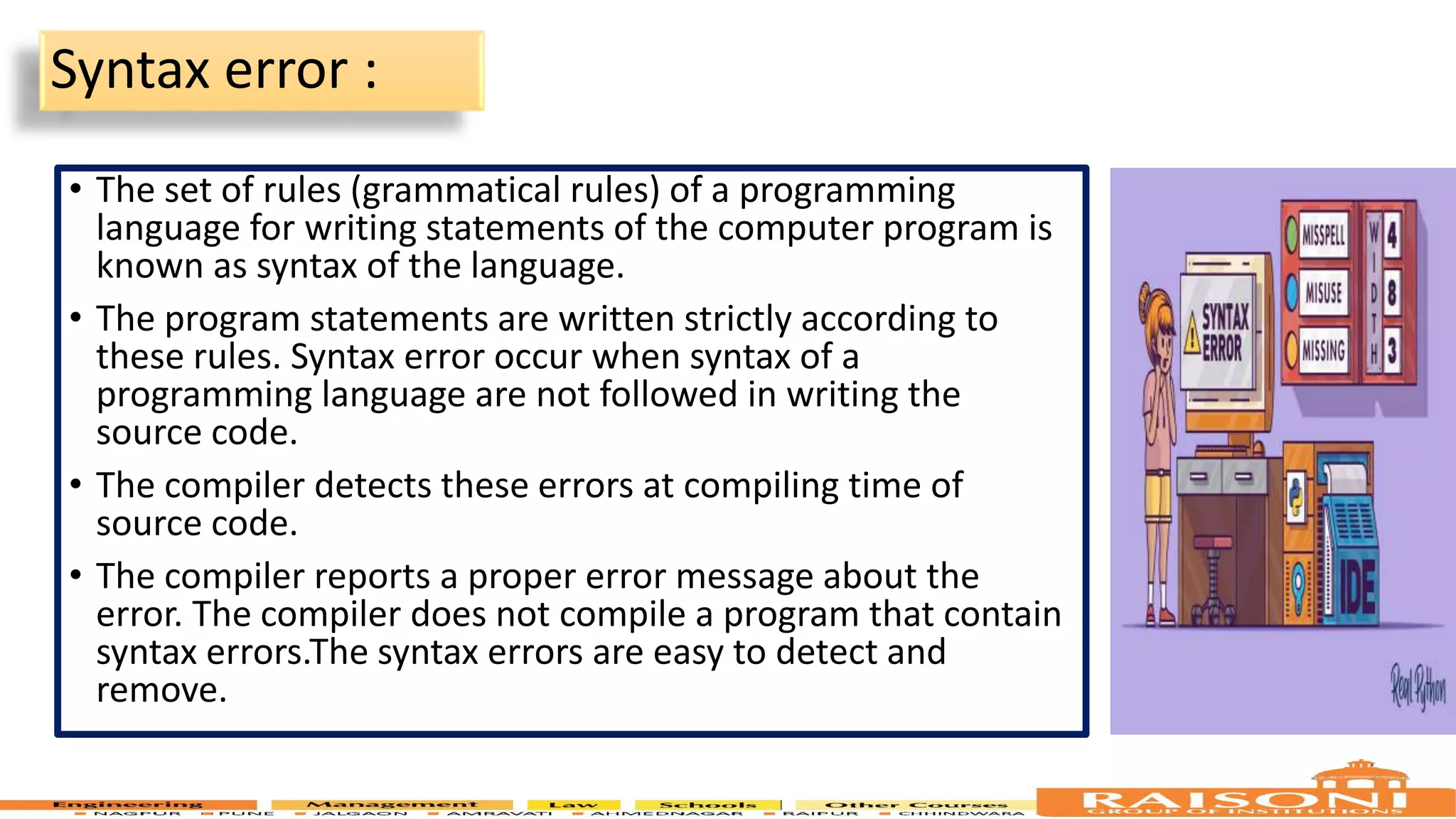 Syntax error : • The set of rules (grammatical rules) of a programming language for writing statements of the computer program is known as syntax of the language. • The program statements are written strictly according to these rules. Syntax error occur when syntax of a programming language are not followed in writing the source code. • The compiler detects these errors at compiling time of source code. • The compiler reports a proper error message about the error. The compiler does not compile a program that contain syntax errors.The syntax errors are easy to detect and remove. 9 