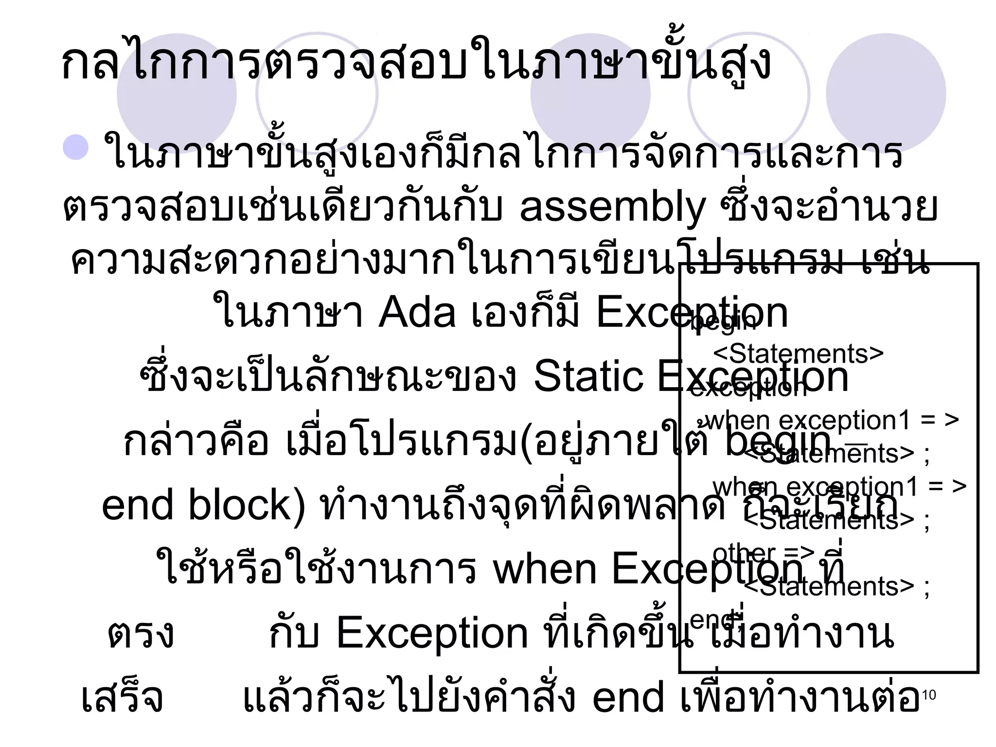 กลไกการตรวจสอบในภาษาขั้นสูง
ในภาษาขั้นสูงเองก็มีกลไกการจัดการและการ
ตรวจสอบเช่นเดียวกันกับ assembly ซึ่งจะอำานวย
ความสะดวกอย่างมากในการเขียนโปรแกรม เช่น
ในภาษา Ada เองก็มี Exception
begin
<Statements>
ซึ่งจะเป็นลักษณะของ Static Exception
exception
when exception1 = >
กล่าวคือ เมื่อโปรแกรม(อยู่ภายใต้ begin – ;
<Statements>
when exception1 = >
end block) ทำางานถึงจุดที่ผิดพลาด ก็จะเรียก ;
<Statements>
other =>
ใช้หรือใช้งานการ when Exception ที่
<Statements> ;
end;
ตรง
กับ Exception ที่เกิดขึ้น เมื่อทำางาน
เสร็จ
แล้วก็จะไปยังคำาสั่ง end เพื่อทำางานต่อ
10

 