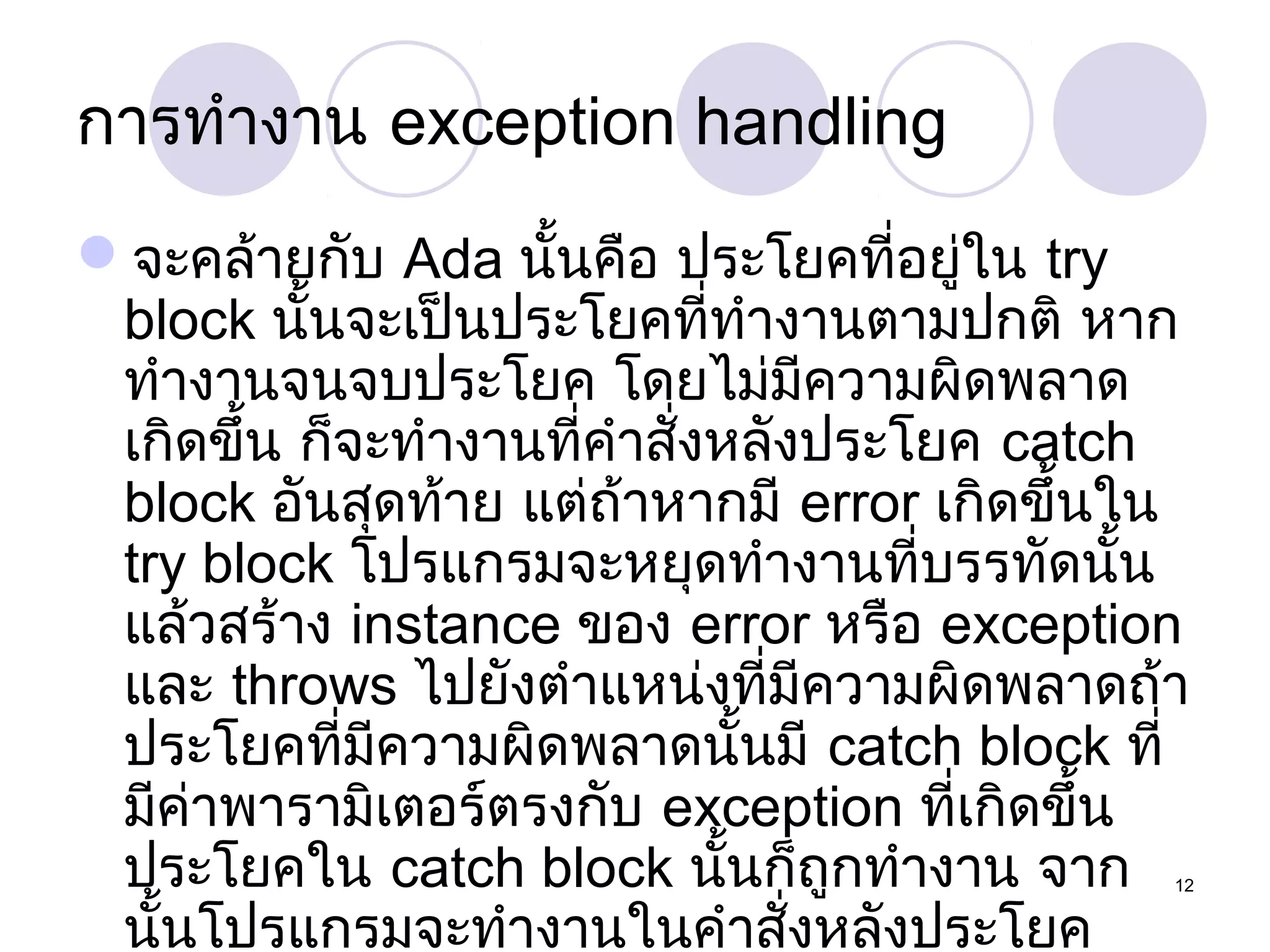 การทำางาน exception handling
จะคล้ายกับ Ada นั้นคือ ประโยคที่อยู่ใน try
block นั้นจะเป็นประโยคที่ทำางานตามปกติ หาก
ทำางานจนจบประโยค โดยไม่มีความผิดพลาด
เกิดขึ้น ก็จะทำางานที่คำาสั่งหลังประโยค catch
block อันสุดท้าย แต่ถ้าหากมี error เกิดขึ้นใน
try block โปรแกรมจะหยุดทำางานที่บรรทัดนั้น
แล้วสร้าง instance ของ error หรือ exception
และ throws ไปยังตำาแหน่งที่มีความผิดพลาดถ้า
ประโยคที่มีความผิดพลาดนั้นมี catch block ที่
มีคาพารามิเตอร์ตรงกับ exception ที่เกิดขึ้น
่
ประโยคใน catch block นันก็ถูกทำางาน จาก
้
นั้นโปรแกรมจะทำางานในคำาสั่งหลังประโยค

12

 