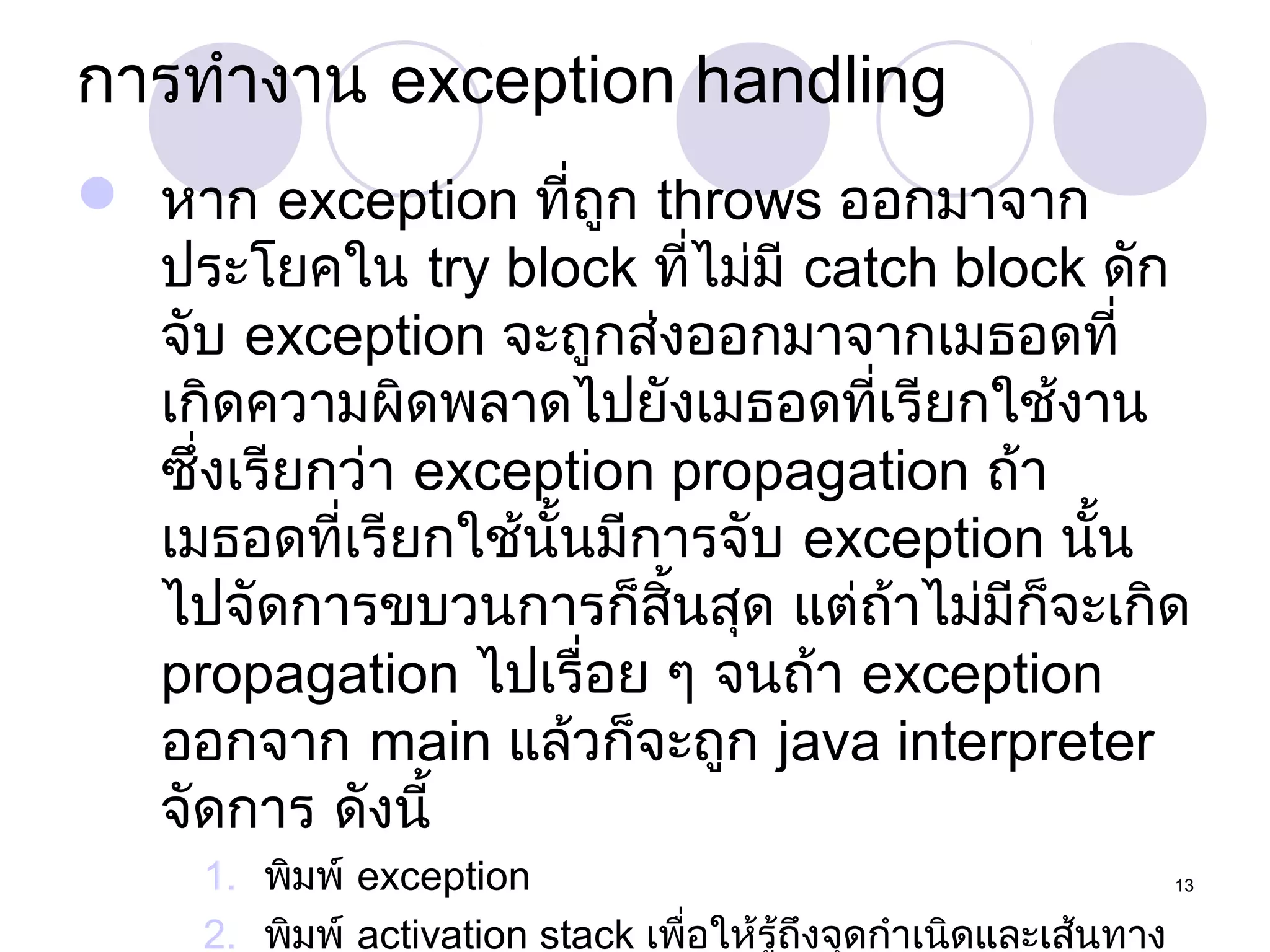 การทำางาน exception handling
 หาก exception ที่ถูก throws ออกมาจาก
ประโยคใน try block ที่ไม่มี catch block ดัก
จับ exception จะถูกส่งออกมาจากเมธอดที่
เกิดความผิดพลาดไปยังเมธอดที่เรียกใช้งาน
ซึ่งเรียกว่า exception propagation ถ้า
เมธอดที่เรียกใช้นั้นมีการจับ exception นั้น
ไปจัดการขบวนการก็สิ้นสุด แต่ถ้าไม่มีก็จะเกิด
propagation ไปเรื่อย ๆ จนถ้า exception
ออกจาก main แล้วก็จะถูก java interpreter
จัดการ ดังนี้
1. พิมพ์ exception
13
2. พิมพ์ activation stack เพือให้รู้ถึงจุดกำาเนิดและเส้นทาง
่

 