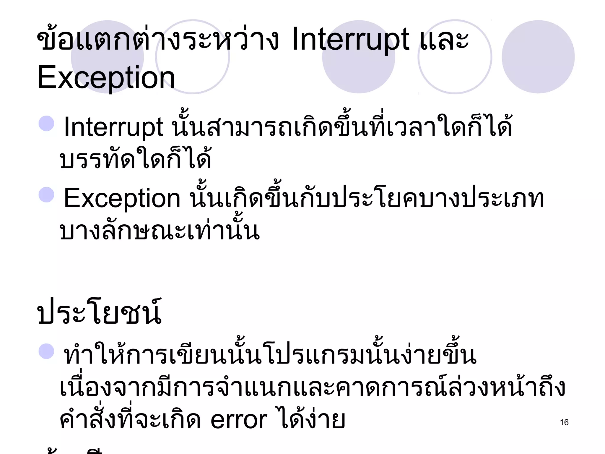 ข้อแตกต่ำงระหว่ำง Interrupt และ
Exception
Interrupt นั้นสำมำรถเกิดขึ้นที่เวลำใดก็ได้
บรรทัดใดก็ได้
Exception นั้นเกิดขึ้นกับประโยคบำงประเภท
บำงลักษณะเท่ำนั้น

ประโยชน์
ทำำให้กำรเขียนนั้นโปรแกรมนั้นง่ำยขึ้น
เนื่องจำกมีกำรจำำแนกและคำดกำรณ์ล่วงหน้ำถึง
คำำสังที่จะเกิด error ได้ง่ำย
่

16

 