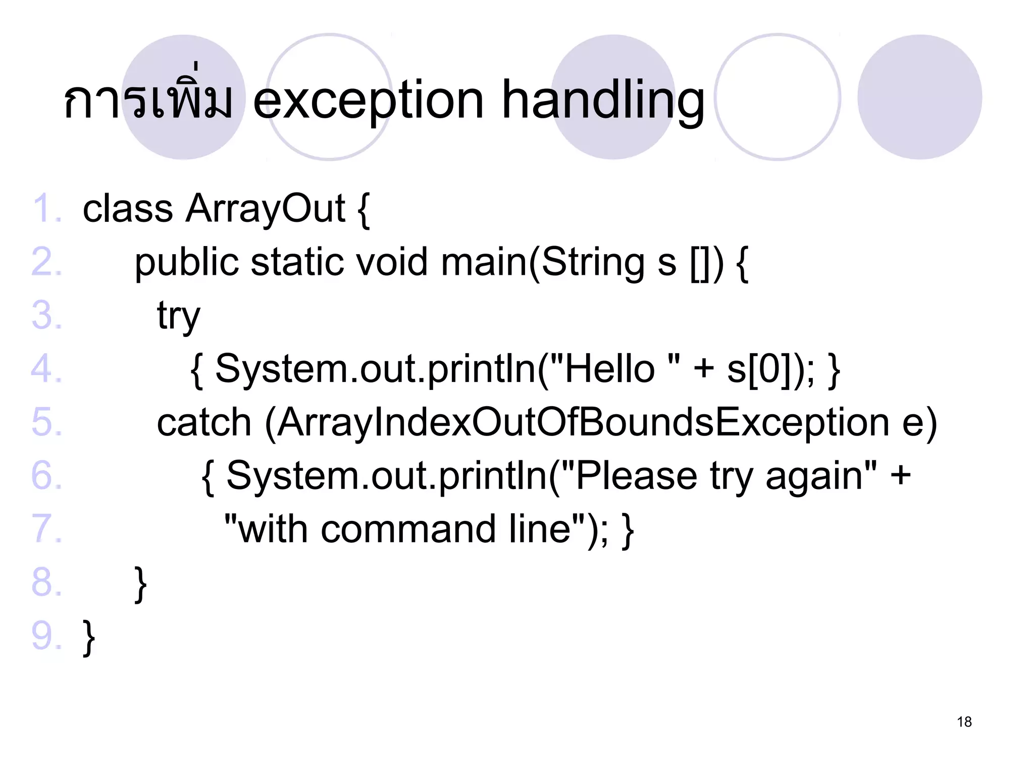 กำรเพิ่ม exception handling
1. class ArrayOut {
2.
public static void main(String s []) {
3.
try
4.
{ System.out.println("Hello " + s[0]); }
5.
catch (ArrayIndexOutOfBoundsException e)
6.
{ System.out.println("Please try again" +
7.
"with command line"); }
8.
}
9. }
18

 