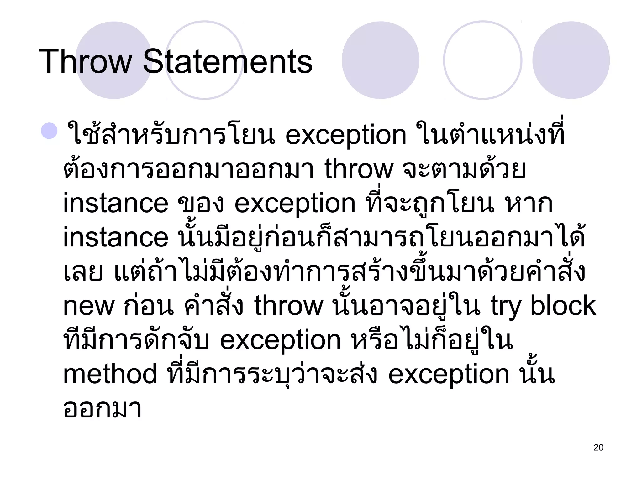 Throw Statements
ใช้สำำหรับกำรโยน exception ในตำำแหน่งที่
ต้องกำรออกมำออกมำ throw จะตำมด้วย
instance ของ exception ที่จะถูกโยน หำก
instance นั้นมีอยู่ก่อนก็สำมำรถโยนออกมำได้
เลย แต่ถ้ำไม่มีต้องทำำกำรสร้ำงขึ้นมำด้วยคำำสั่ง
new ก่อน คำำสัง throw นั้นอำจอยู่ใน try block
่
ทีมีกำรดักจับ exception หรือไม่ก็อยู่ใน
method ที่มีกำรระบุว่ำจะส่ง exception นั้น
ออกมำ
20

 