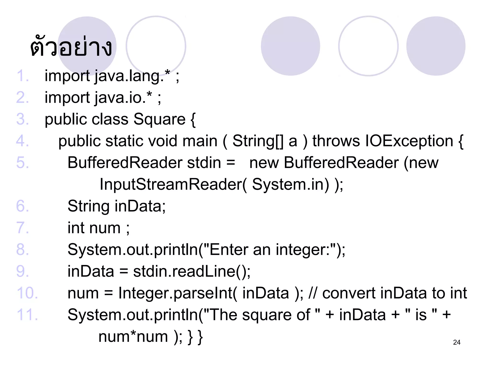 ตัวอย่าง
1. import java.lang.* ;
2. import java.io.* ;
3. public class Square {
4.
public static void main ( String[] a ) throws IOException {
5.
BufferedReader stdin = new BufferedReader (new
InputStreamReader( System.in) );
6.
String inData;
7.
int num ;
8.
System.out.println("Enter an integer:");
9.
inData = stdin.readLine();
10.
num = Integer.parseInt( inData ); // convert inData to int
11.
System.out.println("The square of " + inData + " is " +
num*num ); } }
24

 