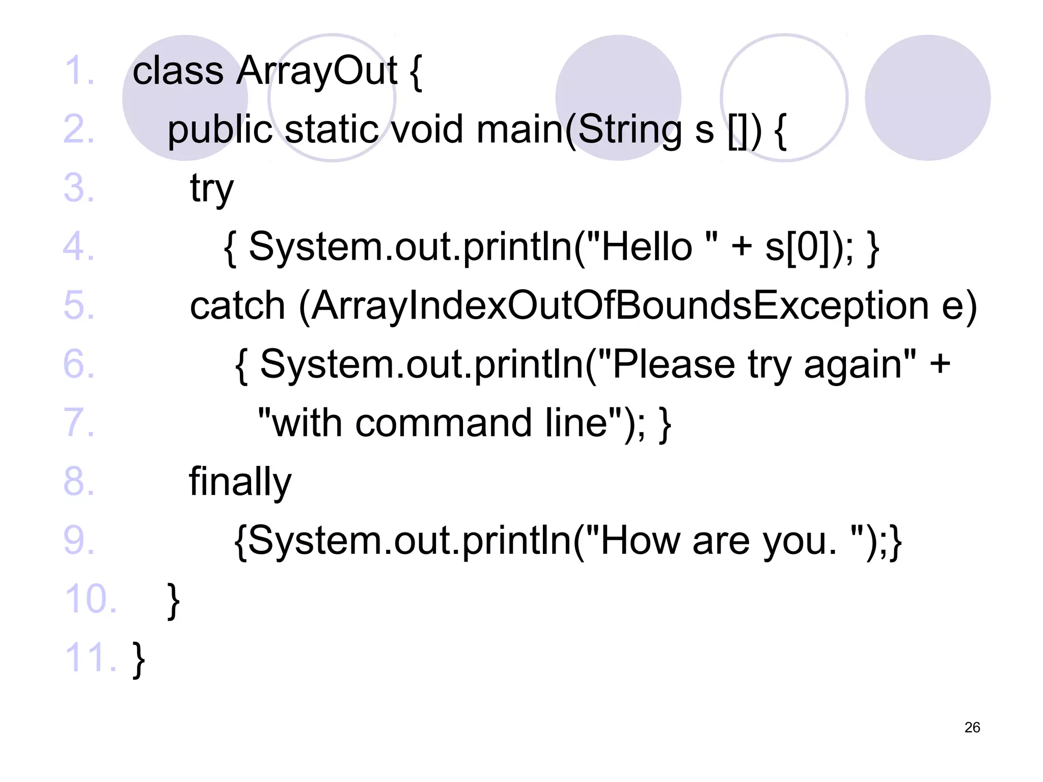 1. class ArrayOut {
2.
public static void main(String s []) {
3.
try
4.
{ System.out.println("Hello " + s[0]); }
5.
catch (ArrayIndexOutOfBoundsException e)
6.
{ System.out.println("Please try again" +
7.
"with command line"); }
8.
finally
9.
{System.out.println("How are you. ");}
10. }
11. }
26

 
