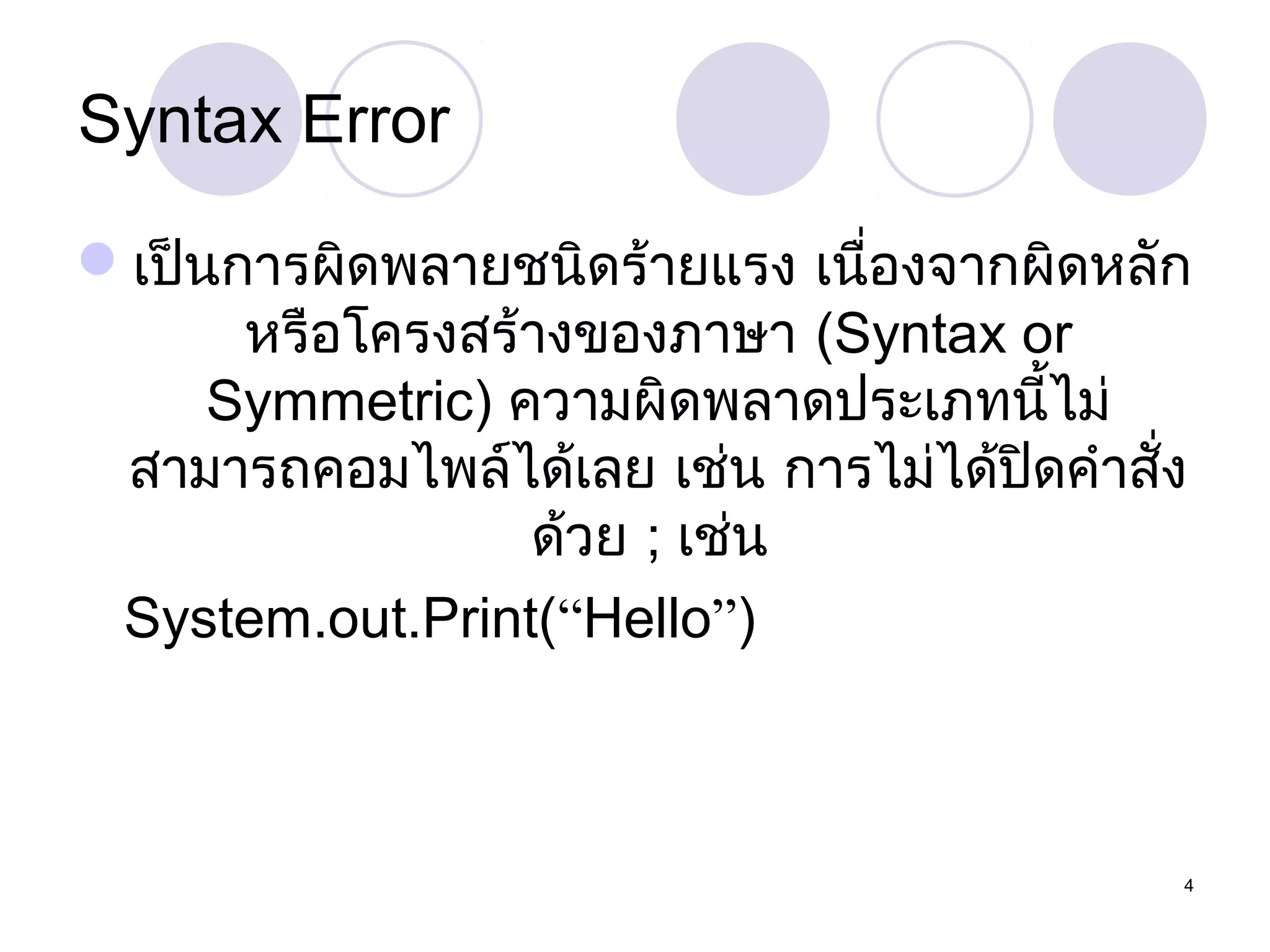 Syntax Error
เป็นการผิดพลายชนิดร้ายแรง เนื่องจากผิดหลัก
หรือโครงสร้างของภาษา (Syntax or
Symmetric) ความผิดพลาดประเภทนี้ไม่
สามารถคอมไพล์ได้เลย เช่น การไม่ได้ปดคำาสั่ง
ิ
ด้วย ; เช่น
System.out.Print(“Hello”)

4

 