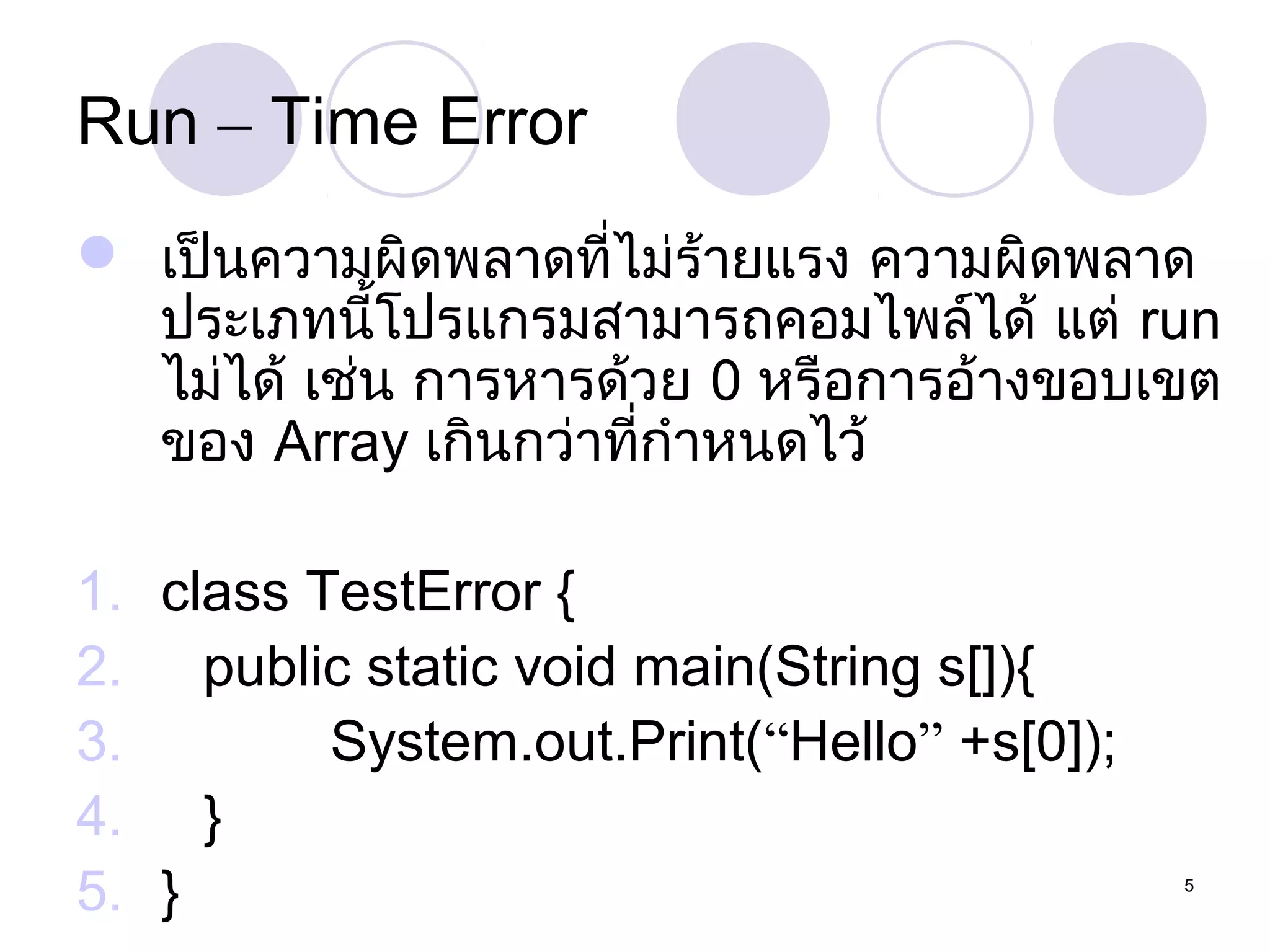 Run – Time Error
 เป็นความผิดพลาดที่ไม่ร้ายแรง ความผิดพลาด
ประเภทนีโปรแกรมสามารถคอมไพล์ได้ แต่ run
้
ไม่ได้ เช่น การหารด้วย 0 หรือการอ้างขอบเขต
ของ Array เกินกว่าที่กำาหนดไว้
1. class TestError {
2. public static void main(String s[]){
3.
System.out.Print(“Hello” +s[0]);
4. }
5. }

5

 