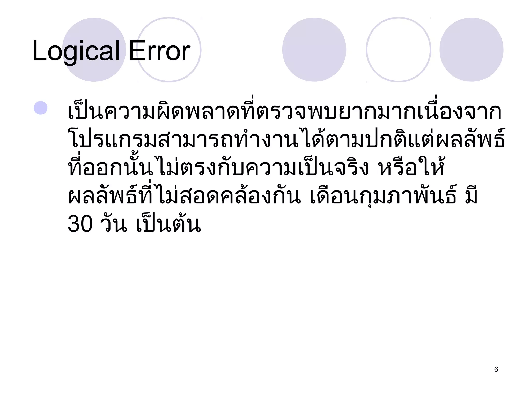 Logical Error
 เป็นความผิดพลาดที่ตรวจพบยากมากเนืองจาก
่
โปรแกรมสามารถทำางานได้ตามปกติแต่ผลลัพธ์
ที่ออกนันไม่ตรงกับความเป็นจริง หรือให้
้
ผลลัพธ์ที่ไม่สอดคล้องกัน เดือนกุมภาพันธ์ มี
30 วัน เป็นต้น

6

 