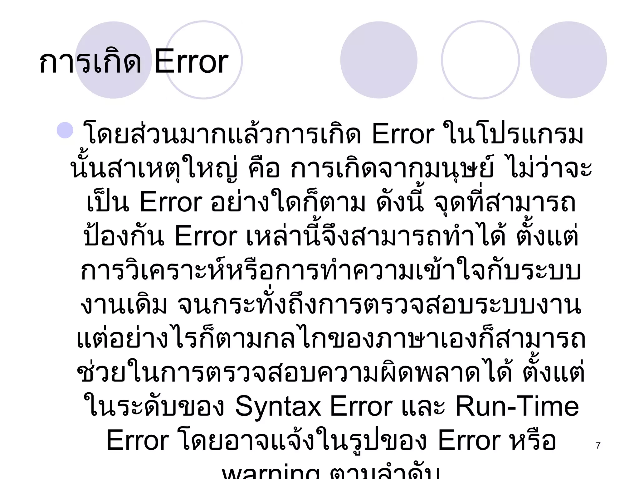 การเกิด Error
โดยส่วนมากแล้วการเกิด Error ในโปรแกรม
นั้นสาเหตุใหญ่ คือ การเกิดจากมนุษย์ ไม่ว่าจะ
เป็น Error อย่างใดก็ตาม ดังนี้ จุดที่สามารถ
ป้องกัน Error เหล่านี้จึงสามารถทำาได้ ตั้งแต่
การวิเคราะห์หรือการทำาความเข้าใจกับระบบ
งานเดิม จนกระทั่งถึงการตรวจสอบระบบงาน
แต่อย่างไรก็ตามกลไกของภาษาเองก็สามารถ
ช่วยในการตรวจสอบความผิดพลาดได้ ตั้งแต่
ในระดับของ Syntax Error และ Run-Time
Error โดยอาจแจ้งในรูปของ Error หรือ

7

 