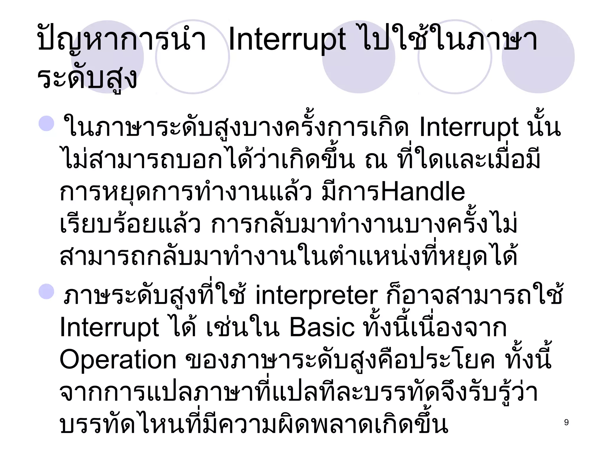 ปัญหาการนำา Interrupt ไปใช้ในภาษา
ระดับสูง
ในภาษาระดับสูงบางครั้งการเกิด Interrupt นั้น
ไม่สามารถบอกได้ว่าเกิดขึ้น ณ ที่ใดและเมื่อมี
การหยุดการทำางานแล้ว มีการHandle
เรียบร้อยแล้ว การกลับมาทำางานบางครั้งไม่
สามารถกลับมาทำางานในตำาแหน่งที่หยุดได้
ภาษระดับสูงที่ใช้ interpreter ก็อาจสามารถใช้
Interrupt ได้ เช่นใน Basic ทั้งนี้เนืองจาก
่
Operation ของภาษาระดับสูงคือประโยค ทั้งนี้
จากการแปลภาษาที่แปลทีละบรรทัดจึงรับรู้ว่า
บรรทัดไหนที่มีความผิดพลาดเกิดขึ้น

9

 