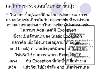 กลไกการตรวจสอบในภาษาขั้นสูง
ในภาษาขั้นสูงเองก็มีกลไกการจัดการและการ
ตรวจสอบเช่นเดียวกันกับ assembly ซึ่งจะอำานวย
ความสะดวกอย่างมากในการเขียนโปรแกรม เช่น
ในภาษา Ada เองก็มี Exception
begin
<Statements>
ซึ่งจะเป็นลักษณะของ Static Exception
exception
when exception1 = >
กล่าวคือ เมื่อโปรแกรม(อยู่ภายใต้ begin – ;
<Statements>
when exception1 = >
end block) ทำางานถึงจุดที่ผิดพลาด ก็จะเรียก ;
<Statements>
other =>
ใช้หรือใช้งานการ when Exception ที่
<Statements> ;
end;
ตรง
กับ Exception ที่เกิดขึ้น เมื่อทำางาน
เสร็จ
แล้วก็จะไปยังคำาสั่ง end เพื่อทำางานต่อ
10

 