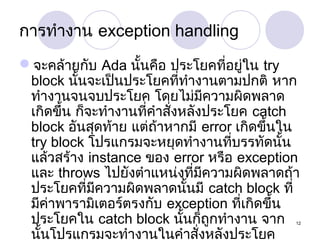 การทำางาน exception handling
จะคล้ายกับ Ada นั้นคือ ประโยคที่อยู่ใน try
block นั้นจะเป็นประโยคที่ทำางานตามปกติ หาก
ทำางานจนจบประโยค โดยไม่มีความผิดพลาด
เกิดขึ้น ก็จะทำางานที่คำาสั่งหลังประโยค catch
block อันสุดท้าย แต่ถ้าหากมี error เกิดขึ้นใน
try block โปรแกรมจะหยุดทำางานที่บรรทัดนั้น
แล้วสร้าง instance ของ error หรือ exception
และ throws ไปยังตำาแหน่งที่มีความผิดพลาดถ้า
ประโยคที่มีความผิดพลาดนั้นมี catch block ที่
มีคาพารามิเตอร์ตรงกับ exception ที่เกิดขึ้น
่
ประโยคใน catch block นันก็ถูกทำางาน จาก
้
นั้นโปรแกรมจะทำางานในคำาสั่งหลังประโยค

12

 