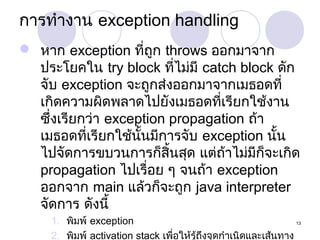 การทำางาน exception handling
 หาก exception ที่ถูก throws ออกมาจาก
ประโยคใน try block ที่ไม่มี catch block ดัก
จับ exception จะถูกส่งออกมาจากเมธอดที่
เกิดความผิดพลาดไปยังเมธอดที่เรียกใช้งาน
ซึ่งเรียกว่า exception propagation ถ้า
เมธอดที่เรียกใช้นั้นมีการจับ exception นั้น
ไปจัดการขบวนการก็สิ้นสุด แต่ถ้าไม่มีก็จะเกิด
propagation ไปเรื่อย ๆ จนถ้า exception
ออกจาก main แล้วก็จะถูก java interpreter
จัดการ ดังนี้
1. พิมพ์ exception
13
2. พิมพ์ activation stack เพือให้รู้ถึงจุดกำาเนิดและเส้นทาง
่

 