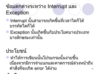 ข้อแตกต่ำงระหว่ำง Interrupt และ
Exception
Interrupt นั้นสำมำรถเกิดขึ้นที่เวลำใดก็ได้
บรรทัดใดก็ได้
Exception นั้นเกิดขึ้นกับประโยคบำงประเภท
บำงลักษณะเท่ำนั้น

ประโยชน์
ทำำให้กำรเขียนนั้นโปรแกรมนั้นง่ำยขึ้น
เนื่องจำกมีกำรจำำแนกและคำดกำรณ์ล่วงหน้ำถึง
คำำสังที่จะเกิด error ได้ง่ำย
่

16

 
