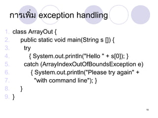 กำรเพิ่ม exception handling
1. class ArrayOut {
2.
public static void main(String s []) {
3.
try
4.
{ System.out.println("Hello " + s[0]); }
5.
catch (ArrayIndexOutOfBoundsException e)
6.
{ System.out.println("Please try again" +
7.
"with command line"); }
8.
}
9. }
18

 