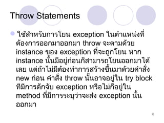 Throw Statements
ใช้สำำหรับกำรโยน exception ในตำำแหน่งที่
ต้องกำรออกมำออกมำ throw จะตำมด้วย
instance ของ exception ที่จะถูกโยน หำก
instance นั้นมีอยู่ก่อนก็สำมำรถโยนออกมำได้
เลย แต่ถ้ำไม่มีต้องทำำกำรสร้ำงขึ้นมำด้วยคำำสั่ง
new ก่อน คำำสัง throw นั้นอำจอยู่ใน try block
่
ทีมีกำรดักจับ exception หรือไม่ก็อยู่ใน
method ที่มีกำรระบุว่ำจะส่ง exception นั้น
ออกมำ
20

 