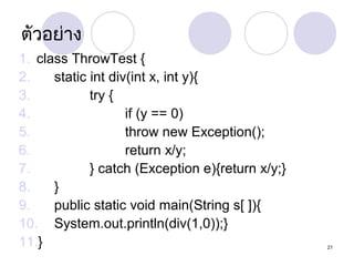 ตัวอย่ำง
1. class ThrowTest {
2.
static int div(int x, int y){
3.
try {
4.
if (y == 0)
5.
throw new Exception();
6.
return x/y;
7.
} catch (Exception e){return x/y;}
8.
}
9.
public static void main(String s[ ]){
10. System.out.println(div(1,0));}
11.}

21

 