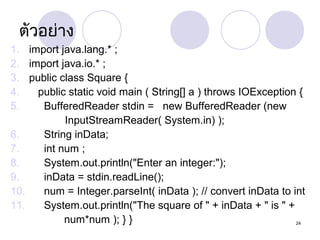 ตัวอย่าง
1. import java.lang.* ;
2. import java.io.* ;
3. public class Square {
4.
public static void main ( String[] a ) throws IOException {
5.
BufferedReader stdin = new BufferedReader (new
InputStreamReader( System.in) );
6.
String inData;
7.
int num ;
8.
System.out.println("Enter an integer:");
9.
inData = stdin.readLine();
10.
num = Integer.parseInt( inData ); // convert inData to int
11.
System.out.println("The square of " + inData + " is " +
num*num ); } }
24

 