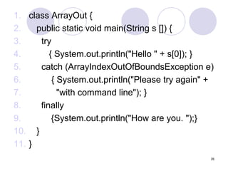 1. class ArrayOut {
2.
public static void main(String s []) {
3.
try
4.
{ System.out.println("Hello " + s[0]); }
5.
catch (ArrayIndexOutOfBoundsException e)
6.
{ System.out.println("Please try again" +
7.
"with command line"); }
8.
finally
9.
{System.out.println("How are you. ");}
10. }
11. }
26

 