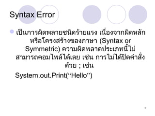 Syntax Error
เป็นการผิดพลายชนิดร้ายแรง เนื่องจากผิดหลัก
หรือโครงสร้างของภาษา (Syntax or
Symmetric) ความผิดพลาดประเภทนี้ไม่
สามารถคอมไพล์ได้เลย เช่น การไม่ได้ปดคำาสั่ง
ิ
ด้วย ; เช่น
System.out.Print(“Hello”)

4

 