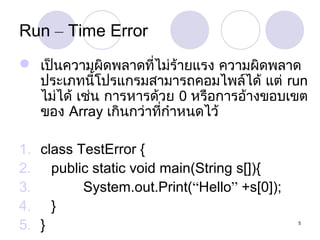 Run – Time Error
 เป็นความผิดพลาดที่ไม่ร้ายแรง ความผิดพลาด
ประเภทนีโปรแกรมสามารถคอมไพล์ได้ แต่ run
้
ไม่ได้ เช่น การหารด้วย 0 หรือการอ้างขอบเขต
ของ Array เกินกว่าที่กำาหนดไว้
1. class TestError {
2. public static void main(String s[]){
3.
System.out.Print(“Hello” +s[0]);
4. }
5. }

5

 