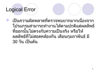Logical Error
 เป็นความผิดพลาดที่ตรวจพบยากมากเนืองจาก
่
โปรแกรมสามารถทำางานได้ตามปกติแต่ผลลัพธ์
ที่ออกนันไม่ตรงกับความเป็นจริง หรือให้
้
ผลลัพธ์ที่ไม่สอดคล้องกัน เดือนกุมภาพันธ์ มี
30 วัน เป็นต้น

6

 