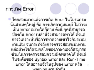 การเกิด Error
โดยส่วนมากแล้วการเกิด Error ในโปรแกรม
นั้นสาเหตุใหญ่ คือ การเกิดจากมนุษย์ ไม่ว่าจะ
เป็น Error อย่างใดก็ตาม ดังนี้ จุดที่สามารถ
ป้องกัน Error เหล่านี้จึงสามารถทำาได้ ตั้งแต่
การวิเคราะห์หรือการทำาความเข้าใจกับระบบ
งานเดิม จนกระทั่งถึงการตรวจสอบระบบงาน
แต่อย่างไรก็ตามกลไกของภาษาเองก็สามารถ
ช่วยในการตรวจสอบความผิดพลาดได้ ตั้งแต่
ในระดับของ Syntax Error และ Run-Time
Error โดยอาจแจ้งในรูปของ Error หรือ

7

 