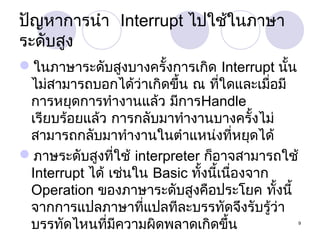 ปัญหาการนำา Interrupt ไปใช้ในภาษา
ระดับสูง
ในภาษาระดับสูงบางครั้งการเกิด Interrupt นั้น
ไม่สามารถบอกได้ว่าเกิดขึ้น ณ ที่ใดและเมื่อมี
การหยุดการทำางานแล้ว มีการHandle
เรียบร้อยแล้ว การกลับมาทำางานบางครั้งไม่
สามารถกลับมาทำางานในตำาแหน่งที่หยุดได้
ภาษระดับสูงที่ใช้ interpreter ก็อาจสามารถใช้
Interrupt ได้ เช่นใน Basic ทั้งนี้เนืองจาก
่
Operation ของภาษาระดับสูงคือประโยค ทั้งนี้
จากการแปลภาษาที่แปลทีละบรรทัดจึงรับรู้ว่า
บรรทัดไหนที่มีความผิดพลาดเกิดขึ้น

9

 