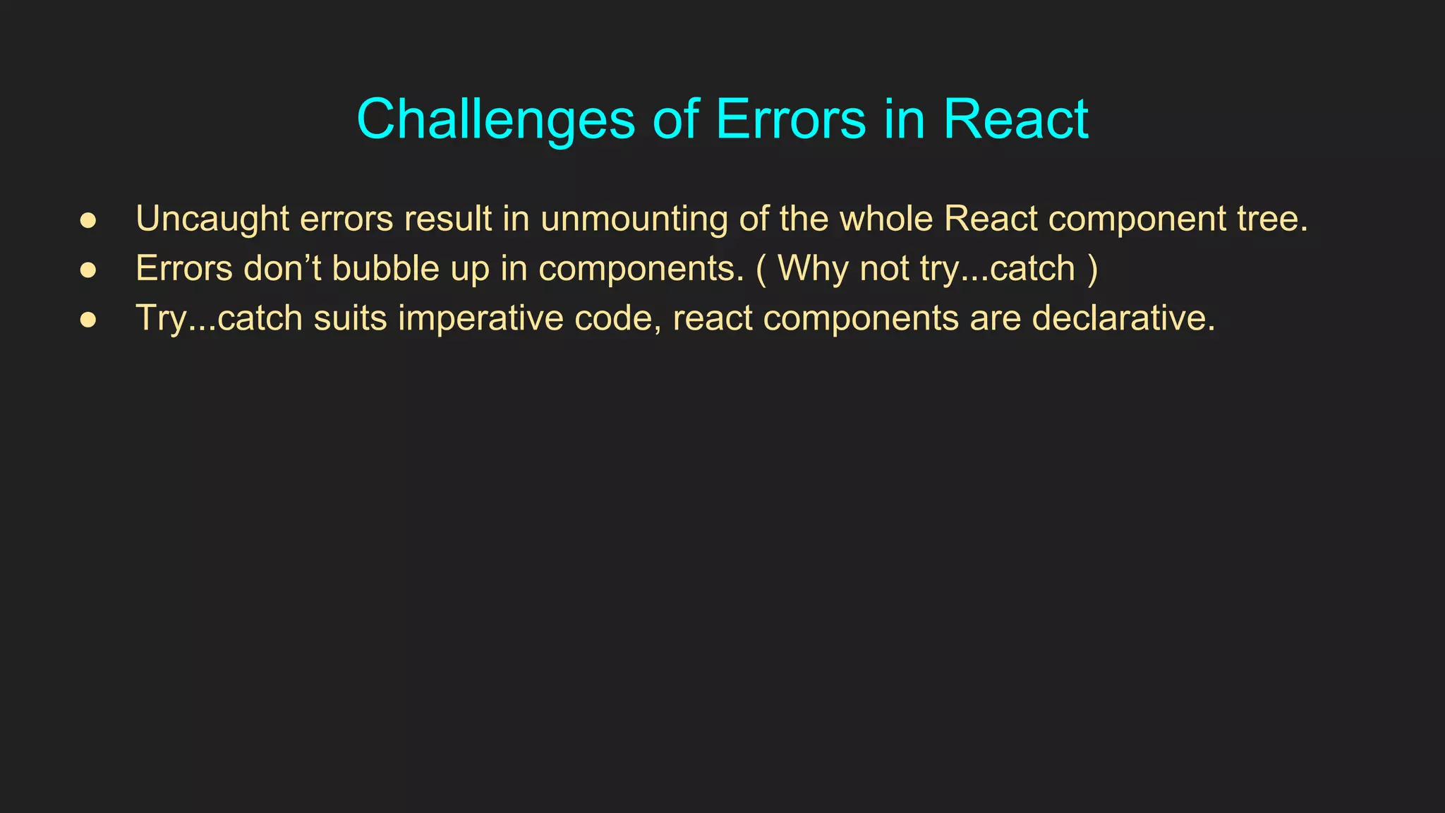 Challenges of Errors in React
● Uncaught errors result in unmounting of the whole React component tree.
● Errors don’t bubble up in components. ( Why not try...catch )
● Try...catch suits imperative code, react components are declarative.
 
