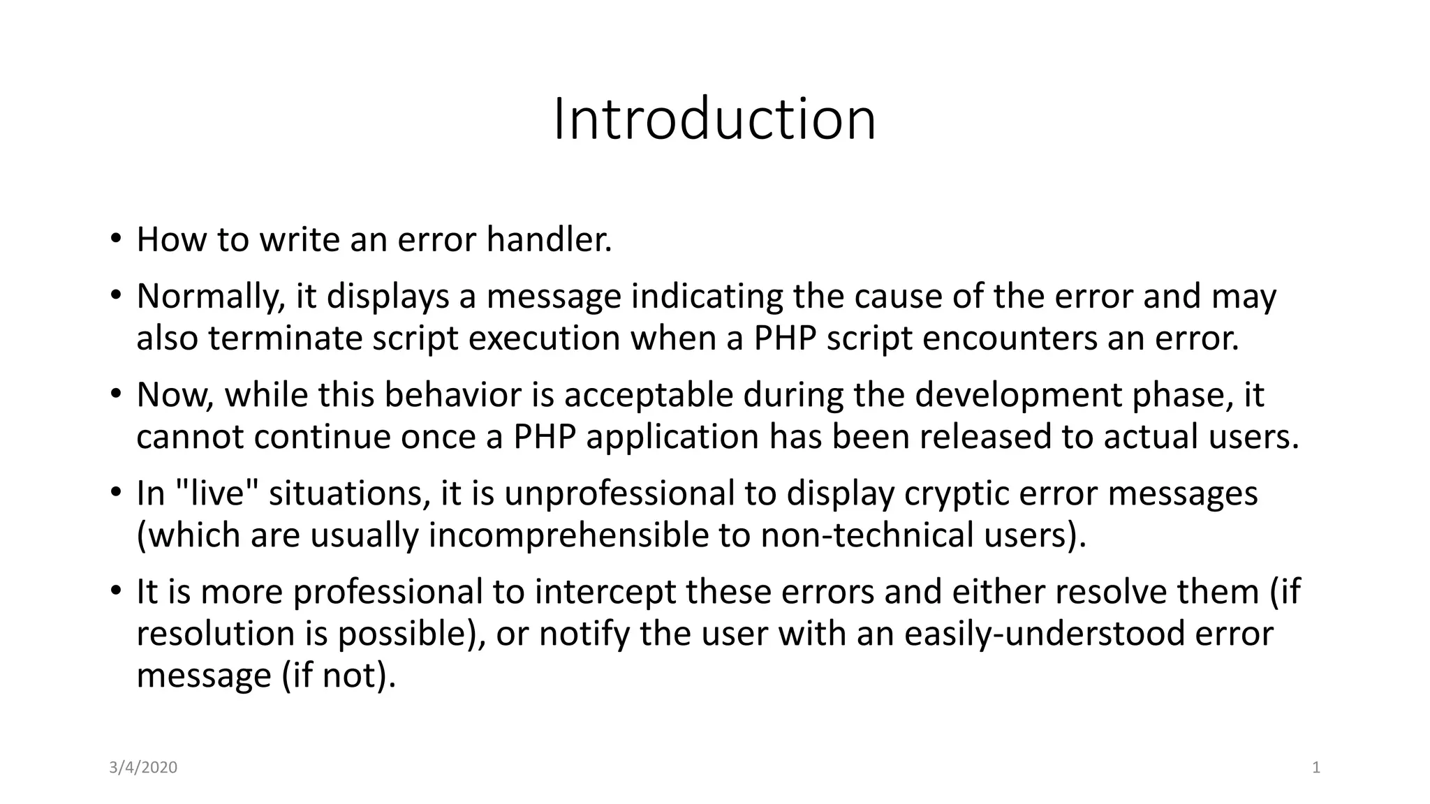 Introduction
• How to write an error handler.
• Normally, it displays a message indicating the cause of the error and may
also terminate script execution when a PHP script encounters an error.
• Now, while this behavior is acceptable during the development phase, it
cannot continue once a PHP application has been released to actual users.
• In "live" situations, it is unprofessional to display cryptic error messages
(which are usually incomprehensible to non-technical users).
• It is more professional to intercept these errors and either resolve them (if
resolution is possible), or notify the user with an easily-understood error
message (if not).
3/4/2020 1
 
