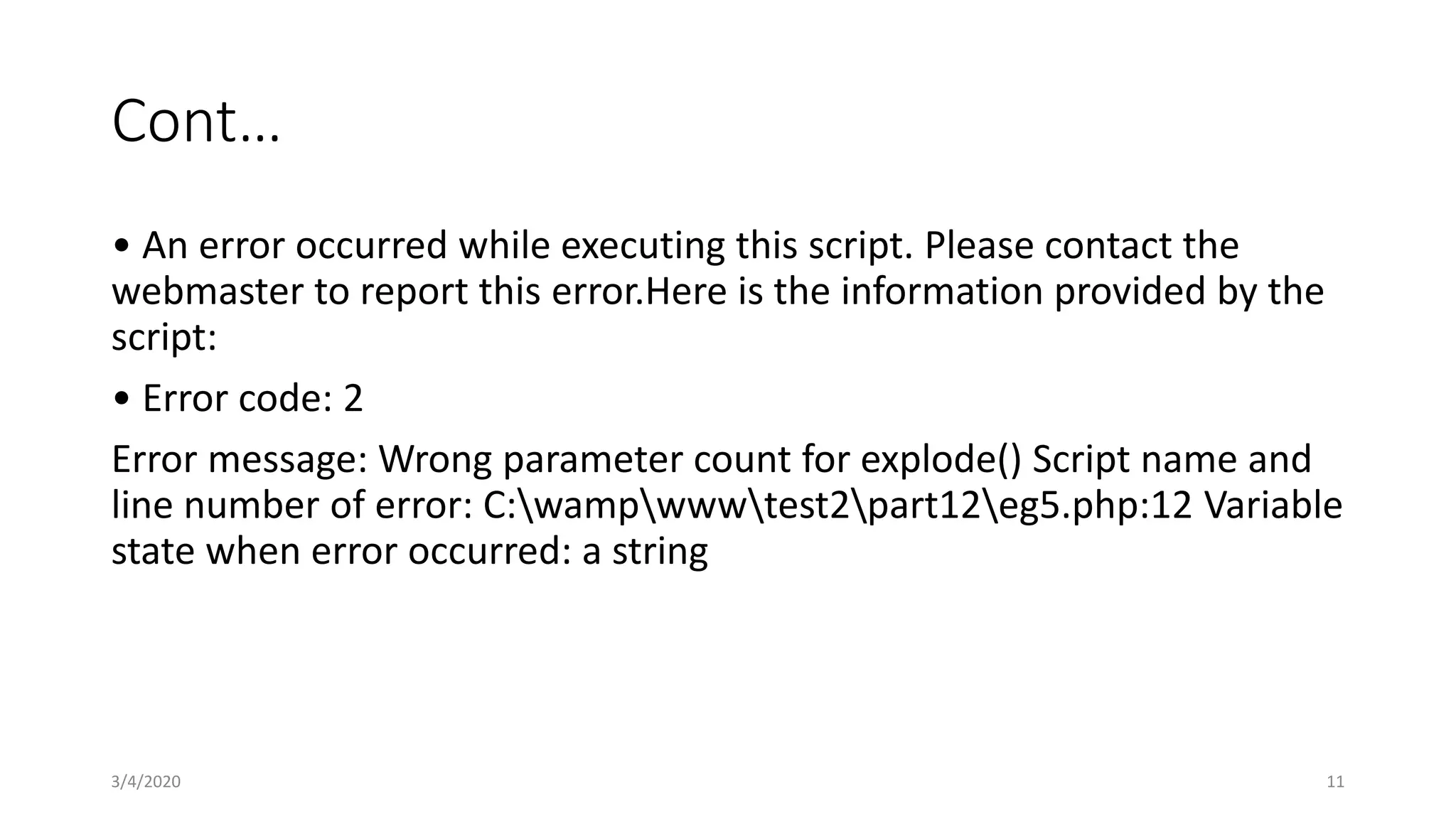 Cont…
• An error occurred while executing this script. Please contact the
webmaster to report this error.Here is the information provided by the
script:
• Error code: 2
Error message: Wrong parameter count for explode() Script name and
line number of error: C:wampwwwtest2part12eg5.php:12 Variable
state when error occurred: a string
3/4/2020 11
 