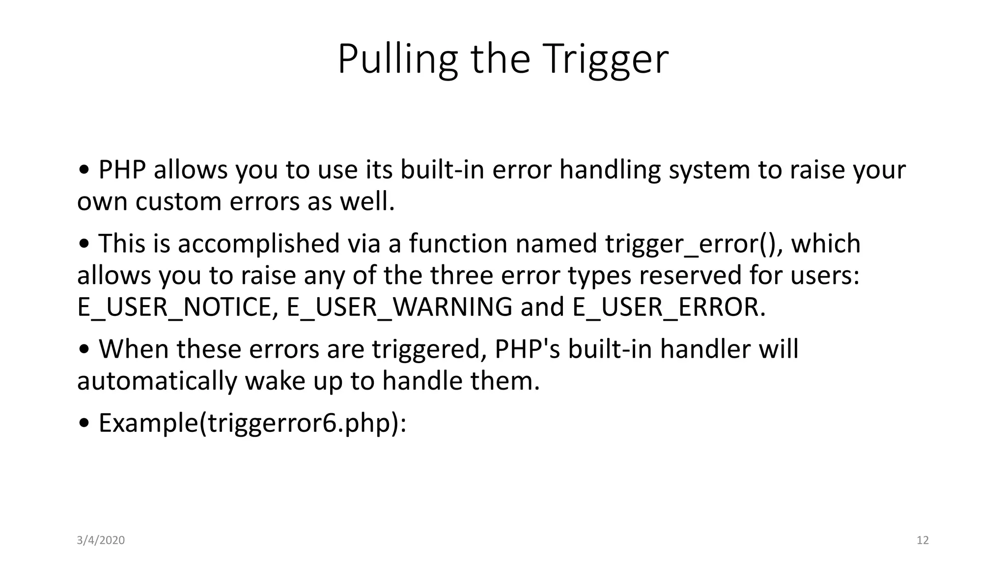 Pulling the Trigger
• PHP allows you to use its built-in error handling system to raise your
own custom errors as well.
• This is accomplished via a function named trigger_error(), which
allows you to raise any of the three error types reserved for users:
E_USER_NOTICE, E_USER_WARNING and E_USER_ERROR.
• When these errors are triggered, PHP's built-in handler will
automatically wake up to handle them.
• Example(triggerror6.php):
3/4/2020 12
 