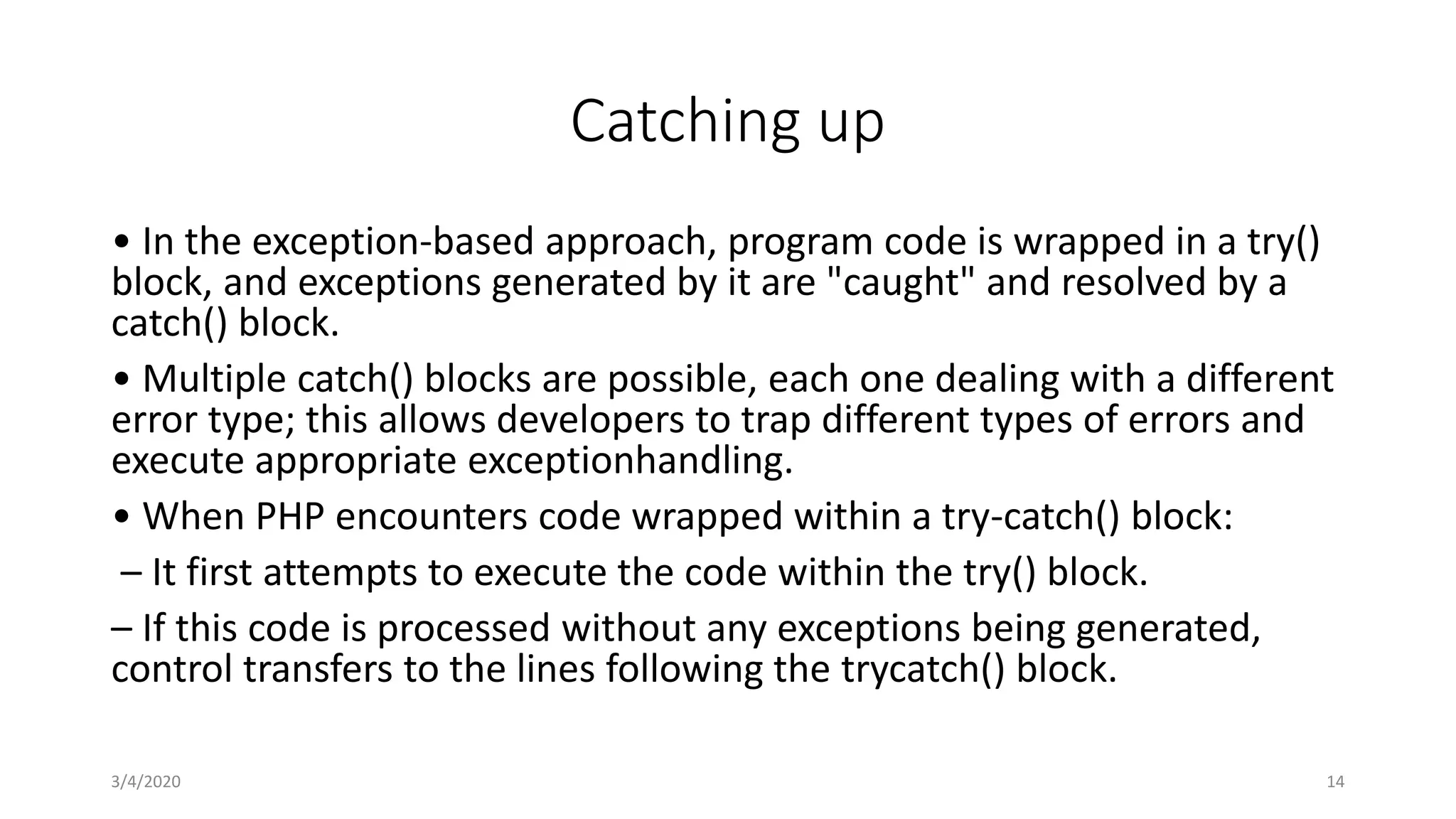 Catching up
• In the exception-based approach, program code is wrapped in a try()
block, and exceptions generated by it are "caught" and resolved by a
catch() block.
• Multiple catch() blocks are possible, each one dealing with a different
error type; this allows developers to trap different types of errors and
execute appropriate exceptionhandling.
• When PHP encounters code wrapped within a try-catch() block:
– It first attempts to execute the code within the try() block.
– If this code is processed without any exceptions being generated,
control transfers to the lines following the trycatch() block.
3/4/2020 14
 