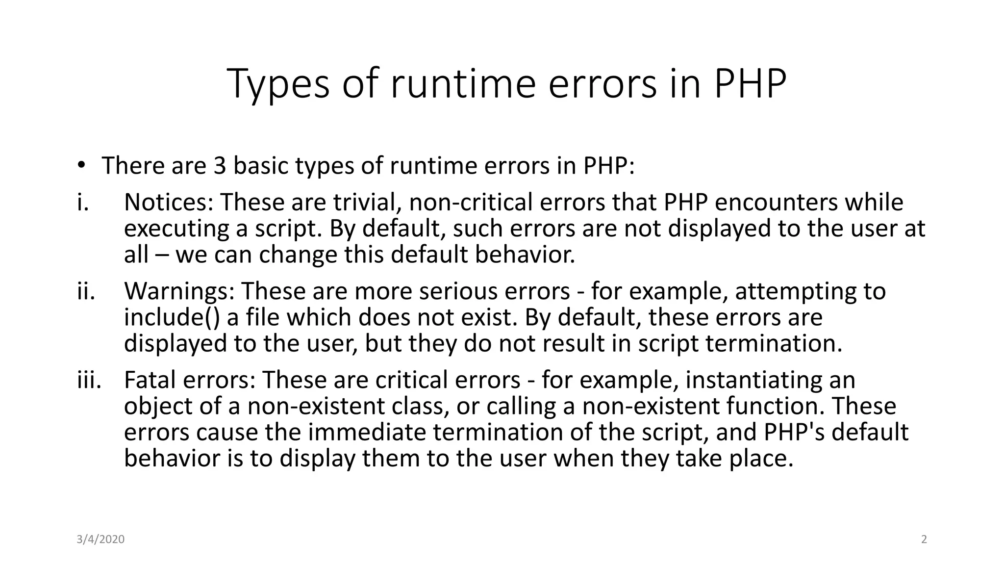 Types of runtime errors in PHP
• There are 3 basic types of runtime errors in PHP:
i. Notices: These are trivial, non-critical errors that PHP encounters while
executing a script. By default, such errors are not displayed to the user at
all – we can change this default behavior.
ii. Warnings: These are more serious errors - for example, attempting to
include() a file which does not exist. By default, these errors are
displayed to the user, but they do not result in script termination.
iii. Fatal errors: These are critical errors - for example, instantiating an
object of a non-existent class, or calling a non-existent function. These
errors cause the immediate termination of the script, and PHP's default
behavior is to display them to the user when they take place.
3/4/2020 2
 