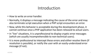 Introduction
• How to write an error handler.
• Normally, it displays a message indicating the cause of the error and may
also terminate script execution when a PHP script encounters an error.
• Now, while this behavior is acceptable during the development phase, it
cannot continue once a PHP application has been released to actual users.
• In "live" situations, it is unprofessional to display cryptic error messages
(which are usually incomprehensible to non-technical users).
• It is more professional to intercept these errors and either resolve them (if
resolution is possible), or notify the user with an easily-understood error
message (if not).
3/4/2020 1
 