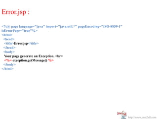 Error.jsp :
<%@ page language="java" import="java.util.*" pageEncoding="ISO-8859-1"
isErrorPage="true"%>
<html>
  <head>
  <title>Error.jsp</title>
  </head>
  <body>
  Your page generate an Exception. <br>
  <%= exception.getMessage() %>
  </body>
</html>




                                                                          http://www.java2all.com
 