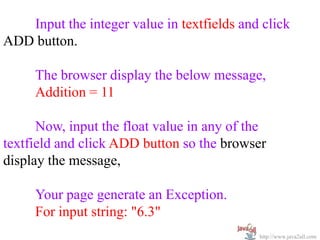 Input the integer value in textfields and click
ADD button.

     The browser display the below message,
     Addition = 11

      Now, input the float value in any of the
textfield and click ADD button so the browser
display the message,

     Your page generate an Exception.
     For input string: "6.3"
                                            http://www.java2all.com
 