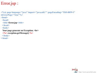 Error.jsp :
<%@ page language="java" import="java.util.*" pageEncoding="ISO-8859-1"
isErrorPage="true"%>
<html>
  <head>
  <title>Error.jsp</title>
  </head>
  <body>
  Your page generate an Exception. <br>
  <%= exception.getMessage() %>
  </body>
</html>




                                                                          http://www.java2all.com
 