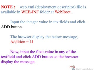 NOTE : web.xml (deployment descriptor) file is
available in WEB-INF folder at WebRoot.

   Input the integer value in textfields and click
ADD button.

     The browser display the below message,
     Addition = 11

      Now, input the float value in any of the
textfield and click ADD button so the browser
display the message,
                                            http://www.java2all.com
 