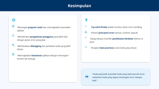 Kesimpulan
Mencegah program crash dan meningkatkan keandalan
aplikasi
Memberikan pengalaman pengguna yang lebih baik
dengan pesan error yang jelas
Memfasilitasi debugging dan perbaikan kode yang lebih
efisien
Meningkatkan keamanan aplikasi dengan menangani
kondisi tak terduga
Try-catch-finally adalah struktur dasar error handling
Pahami jenis-jenis error (syntax, runtime, logical)
Setiap bahasa memiliki pendekatan berbeda (Python vs
Java)
Terapkan best practices untuk kode yang robust
"Kode yang baik bukanlah kode yang tidak pernah error,
melainkan kode yang dapat menangani error dengan
baik."
 