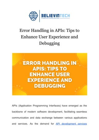 Error Handling in APIs: Tips to
Enhance User Experience and
Debugging
APIs (Application Programming Interfaces) have emerged as the
backbone of modern software development, facilitating seamless
communication and data exchange between various applications
and services. As the demand for API development services
 