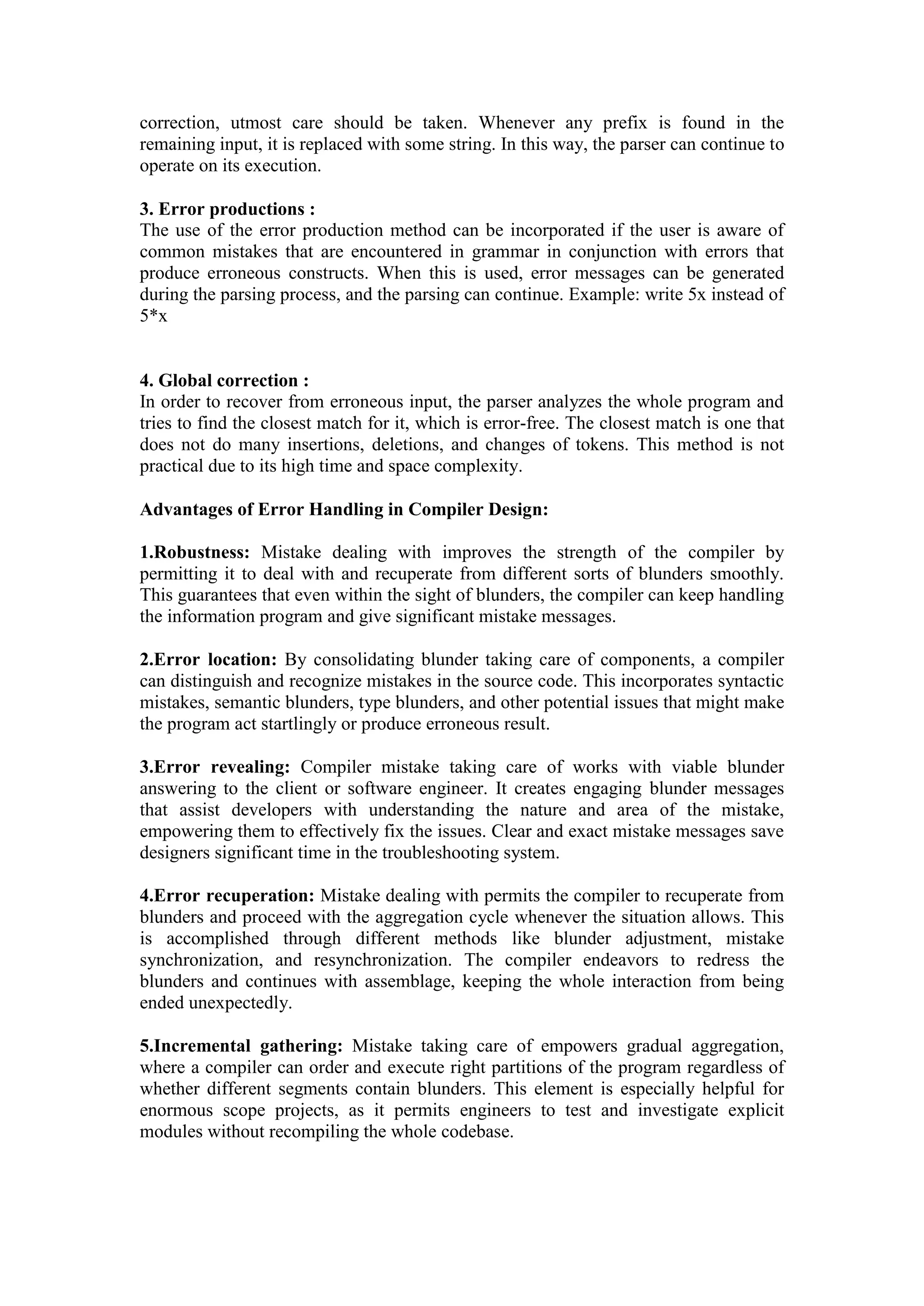 correction, utmost care should be taken. Whenever any prefix is found in the
remaining input, it is replaced with some string. In this way, the parser can continue to
operate on its execution.
3. Error productions :
The use of the error production method can be incorporated if the user is aware of
common mistakes that are encountered in grammar in conjunction with errors that
produce erroneous constructs. When this is used, error messages can be generated
during the parsing process, and the parsing can continue. Example: write 5x instead of
5*x
4. Global correction :
In order to recover from erroneous input, the parser analyzes the whole program and
tries to find the closest match for it, which is error-free. The closest match is one that
does not do many insertions, deletions, and changes of tokens. This method is not
practical due to its high time and space complexity.
Advantages of Error Handling in Compiler Design:
1.Robustness: Mistake dealing with improves the strength of the compiler by
permitting it to deal with and recuperate from different sorts of blunders smoothly.
This guarantees that even within the sight of blunders, the compiler can keep handling
the information program and give significant mistake messages.
2.Error location: By consolidating blunder taking care of components, a compiler
can distinguish and recognize mistakes in the source code. This incorporates syntactic
mistakes, semantic blunders, type blunders, and other potential issues that might make
the program act startlingly or produce erroneous result.
3.Error revealing: Compiler mistake taking care of works with viable blunder
answering to the client or software engineer. It creates engaging blunder messages
that assist developers with understanding the nature and area of the mistake,
empowering them to effectively fix the issues. Clear and exact mistake messages save
designers significant time in the troubleshooting system.
4.Error recuperation: Mistake dealing with permits the compiler to recuperate from
blunders and proceed with the aggregation cycle whenever the situation allows. This
is accomplished through different methods like blunder adjustment, mistake
synchronization, and resynchronization. The compiler endeavors to redress the
blunders and continues with assemblage, keeping the whole interaction from being
ended unexpectedly.
5.Incremental gathering: Mistake taking care of empowers gradual aggregation,
where a compiler can order and execute right partitions of the program regardless of
whether different segments contain blunders. This element is especially helpful for
enormous scope projects, as it permits engineers to test and investigate explicit
modules without recompiling the whole codebase.
 
