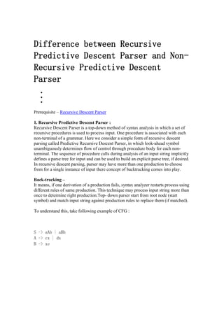 Difference between Recursive
Predictive Descent Parser and Non-
Recursive Predictive Descent
Parser



Prerequisite – Recursive Descent Parser
1. Recursive Predictive Descent Parser :
Recursive Descent Parser is a top-down method of syntax analysis in which a set of
recursive procedures is used to process input. One procedure is associated with each
non-terminal of a grammar. Here we consider a simple form of recursive descent
parsing called Predictive Recursive Descent Parser, in which look-ahead symbol
unambiguously determines flow of control through procedure body for each non-
terminal. The sequence of procedure calls during analysis of an input string implicitly
defines a parse tree for input and can be used to build an explicit parse tree, if desired.
In recursive descent parsing, parser may have more than one production to choose
from for a single instance of input there concept of backtracking comes into play.
Back-tracking –
It means, if one derivation of a production fails, syntax analyzer restarts process using
different rules of same production. This technique may process input string more than
once to determine right production.Top- down parser start from root node (start
symbol) and match input string against production rules to replace them (if matched).
To understand this, take following example of CFG :
S -> aAb | aBb
A -> cx | dx
B -> xe
 